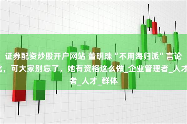 证券配资炒股开户网站 董明珠“不用海归派”言论遭怒批，可大家别忘了，她有资格这么做_企业管理者_人才_群体