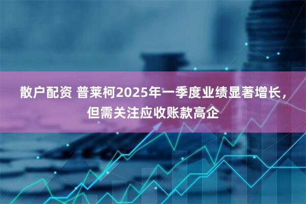 散户配资 普莱柯2025年一季度业绩显著增长，但需关注应收账款高企
