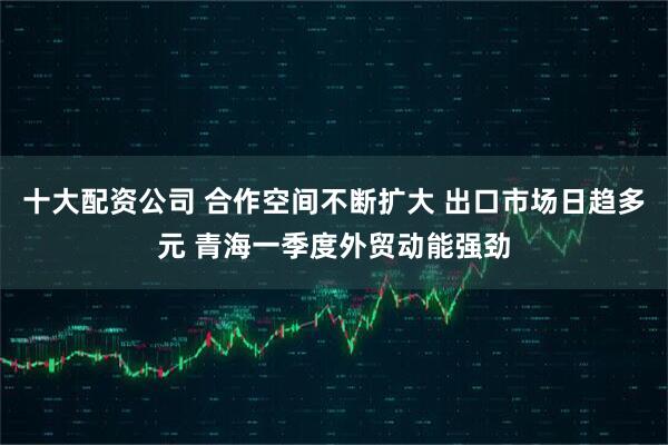 十大配资公司 合作空间不断扩大 出口市场日趋多元 青海一季度外贸动能强劲