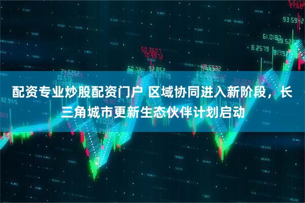 配资专业炒股配资门户 区域协同进入新阶段，长三角城市更新生态伙伴计划启动