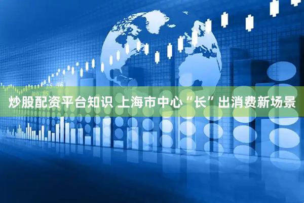 炒股配资平台知识 上海市中心“长”出消费新场景