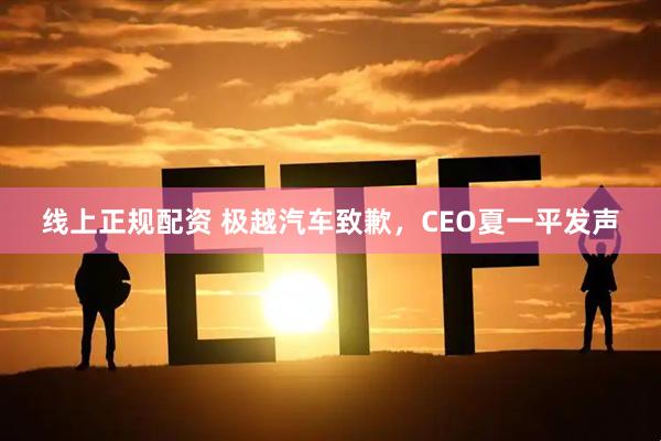 线上正规配资 极越汽车致歉，CEO夏一平发声