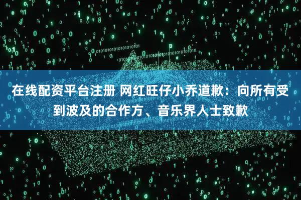 在线配资平台注册 网红旺仔小乔道歉：向所有受到波及的合作方、音乐界人士致歉