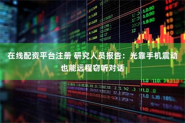 在线配资平台注册 研究人员报告：光靠手机震动也能远程窃听对话