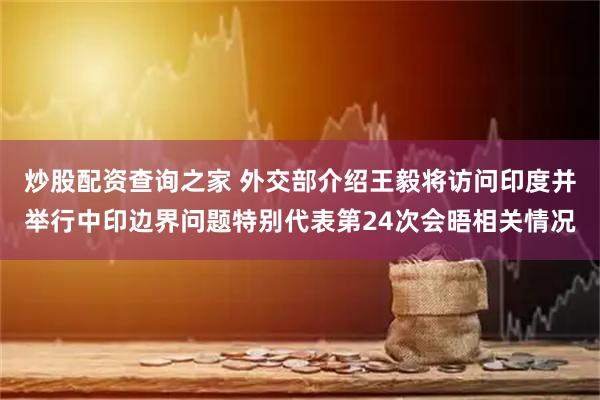 炒股配资查询之家 外交部介绍王毅将访问印度并举行中印边界问题特别代表第24次会晤相关情况