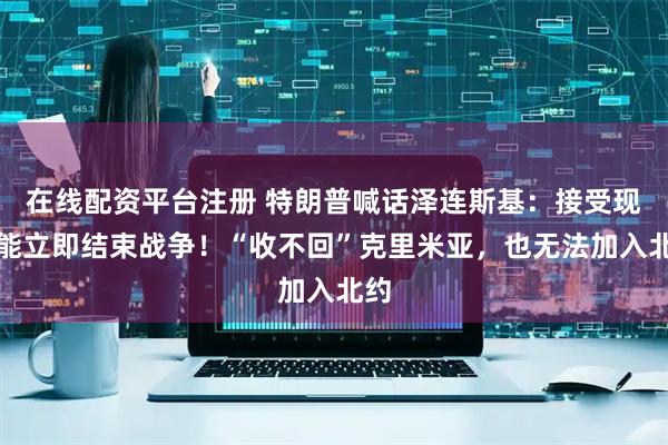 在线配资平台注册 特朗普喊话泽连斯基:接受现实能立即结束战争!“收不回”克里米亚,也无法加入北约