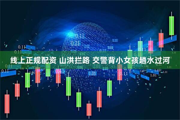 线上正规配资 山洪拦路 交警背小女孩趟水过河