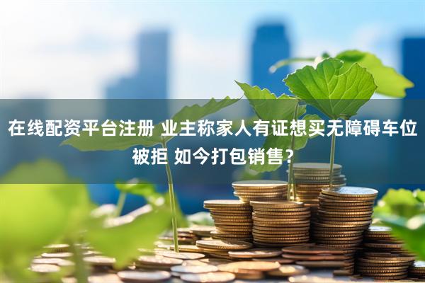 在线配资平台注册 业主称家人有证想买无障碍车位被拒 如今打包销售？