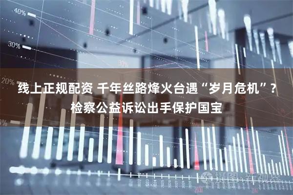 线上正规配资 千年丝路烽火台遇“岁月危机”？检察公益诉讼出手保护国宝