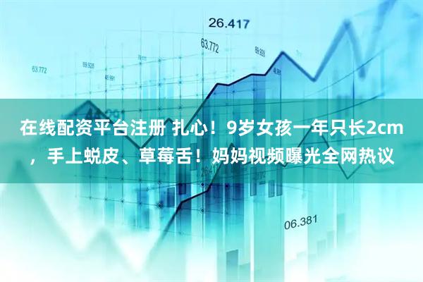 在线配资平台注册 扎心！9岁女孩一年只长2cm，手上蜕皮、草莓舌！妈妈视频曝光全网热议