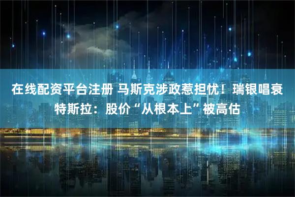 在线配资平台注册 马斯克涉政惹担忧！瑞银唱衰特斯拉：股价“从根本上”被高估