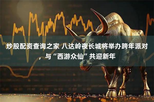 炒股配资查询之家 八达岭夜长城将举办跨年派对，与“西游众仙”共迎新年
