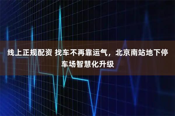 线上正规配资 找车不再靠运气，北京南站地下停车场智慧化升级