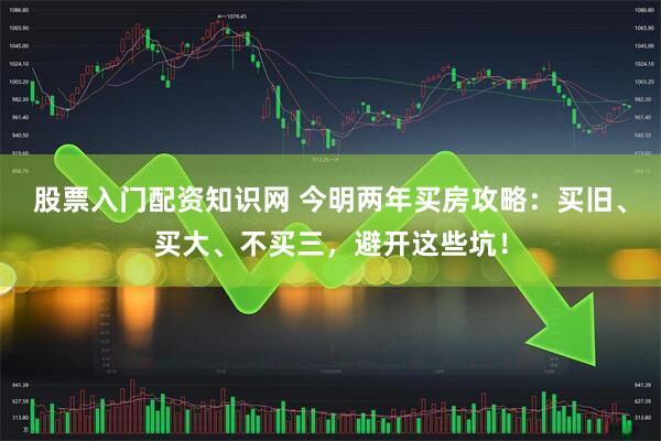 股票入门配资知识网 今明两年买房攻略：买旧、买大、不买三，避开这些坑！