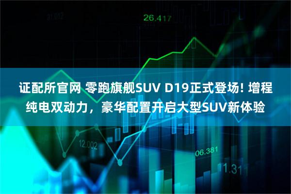 证配所官网 零跑旗舰SUV D19正式登场! 增程纯电双动力，豪华配置开启大型SUV新体验