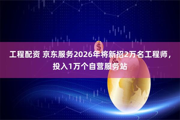 工程配资 京东服务2026年将新招2万名工程师，投入1万个自营服务站