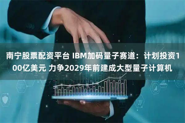 南宁股票配资平台 IBM加码量子赛道：计划投资100亿美元 力争2029年前建成大型量子计算机