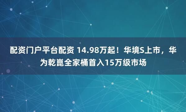 配资门户平台配资 14.98万起！华境S上市，华为乾崑全家桶首入15万级市场