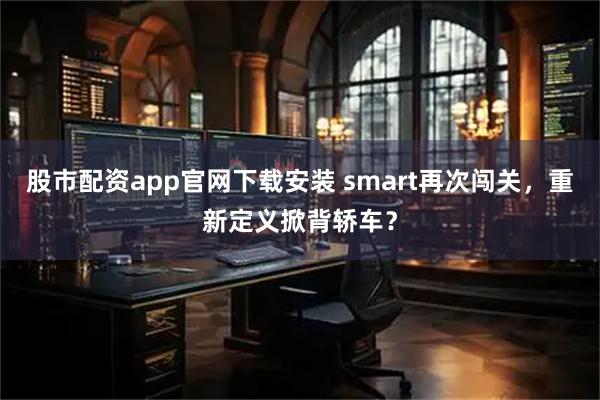 股市配资app官网下载安装 smart再次闯关，重新定义掀背轿车？