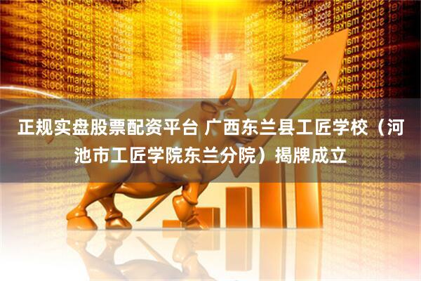 正规实盘股票配资平台 广西东兰县工匠学校（河池市工匠学院东兰分院）揭牌成立