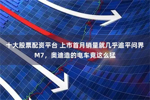 十大股票配资平台 上市首月销量就几乎追平问界M7，奥迪造的电车竟这么猛