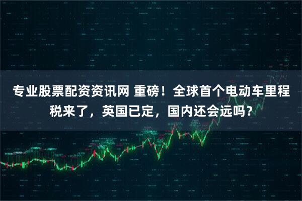 专业股票配资资讯网 重磅！全球首个电动车里程税来了，英国已定，国内还会远吗？
