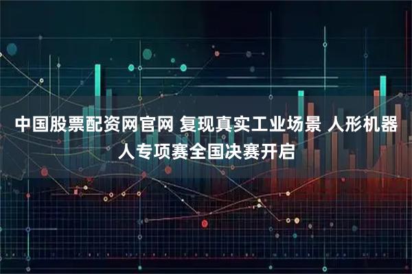 中国股票配资网官网 复现真实工业场景 人形机器人专项赛全国决赛开启