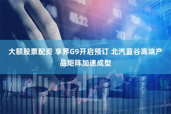 大额股票配资 享界G9开启预订 北汽蓝谷高端产品矩阵加速成型