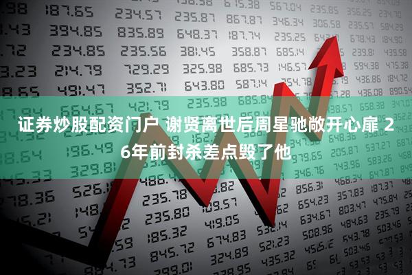 证券炒股配资门户 谢贤离世后周星驰敞开心扉 26年前封杀差点毁了他
