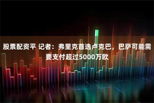 股票配资平 记者：弗里克首选卢克巴，巴萨可能需要支付超过5000万欧