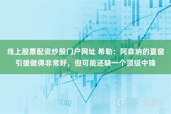 线上股票配资炒股门户网址 希勒：阿森纳的夏窗引援做得非常好，但可能还缺一个顶级中锋