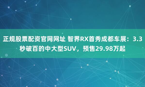 正规股票配资官网网址 智界RX首秀成都车展：3.3秒破百的中大型SUV，预售29.98万起