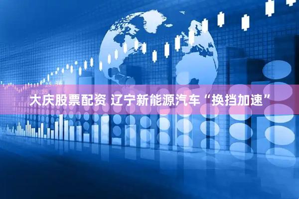 大庆股票配资 辽宁新能源汽车“换挡加速”