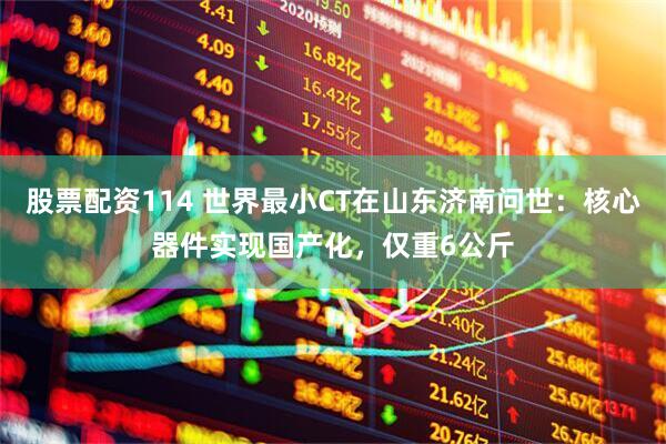 股票配资114 世界最小CT在山东济南问世：核心器件实现国产化，仅重6公斤
