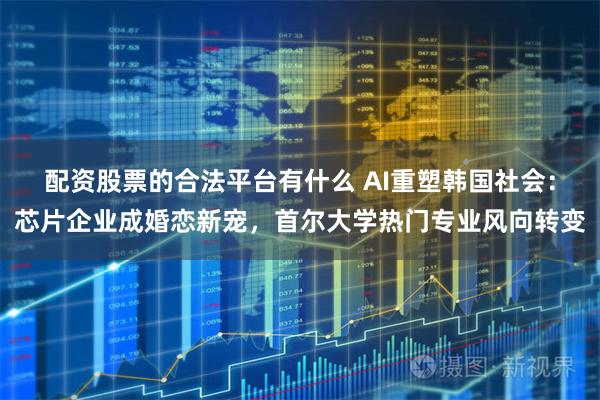 配资股票的合法平台有什么 AI重塑韩国社会：芯片企业成婚恋新宠，首尔大学热门专业风向转变