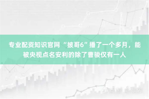 专业配资知识官网 “披哥6”播了一个多月，能被央视点名安利的除了曹骏仅有一人